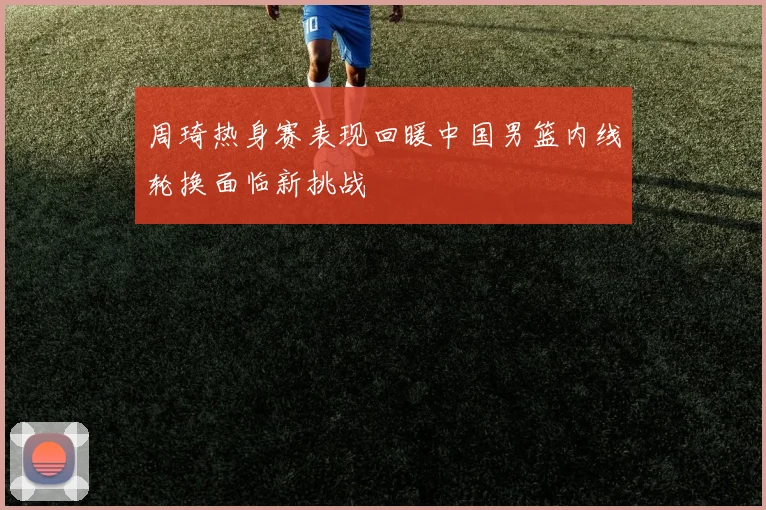 周琦热身赛表现回暖中国男篮内线轮换面临新挑战