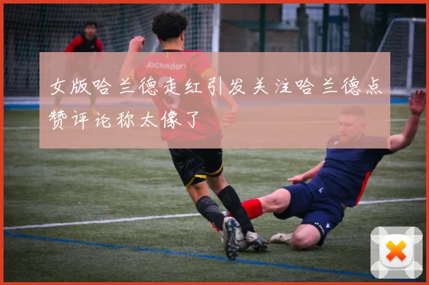 女版哈兰德走红引发关注哈兰德点赞评论称太像了