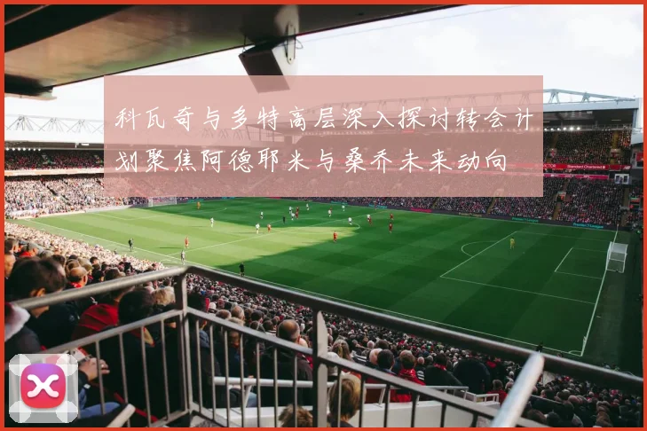 科瓦奇与多特高层深入探讨转会计划聚焦阿德耶米与桑乔未来动向