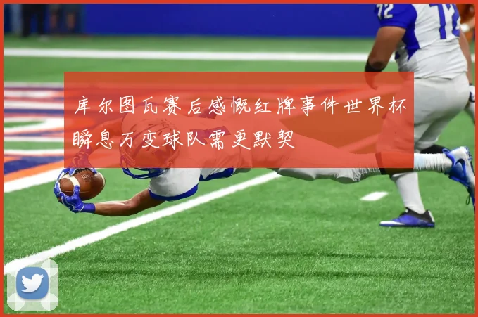 库尔图瓦赛后感慨红牌事件世界杯瞬息万变球队需更默契
