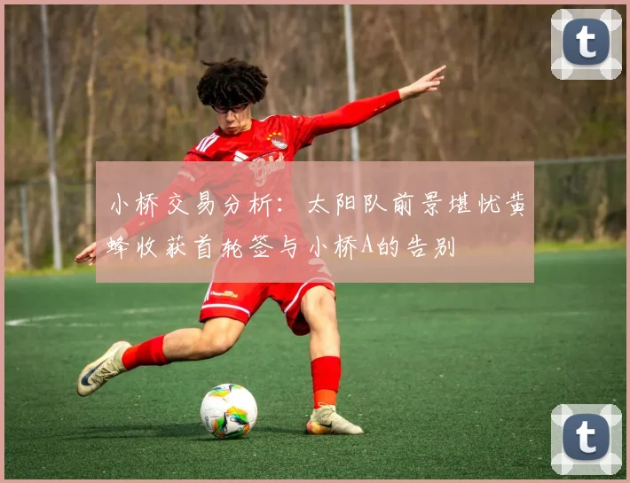 小桥交易分析：太阳队前景堪忧黄蜂收获首轮签与小桥A的告别