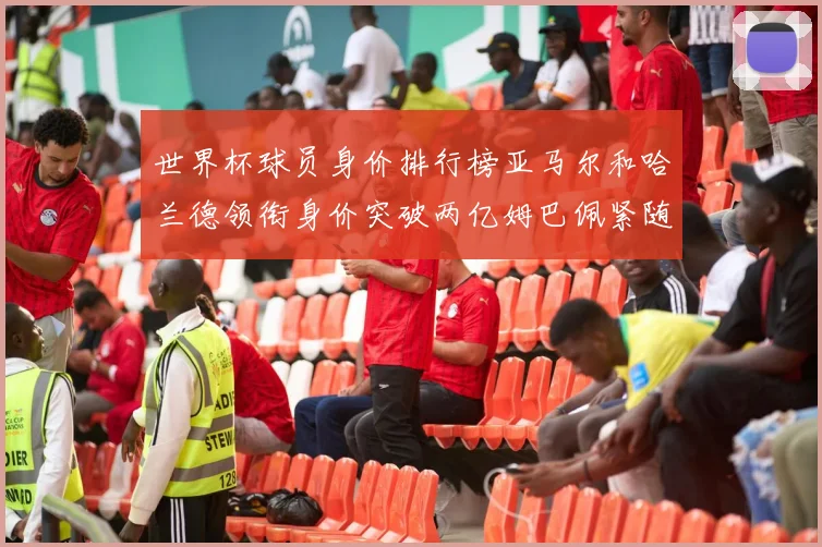 世界杯球员身价排行榜亚马尔和哈兰德领衔身价突破两亿姆巴佩紧随其后