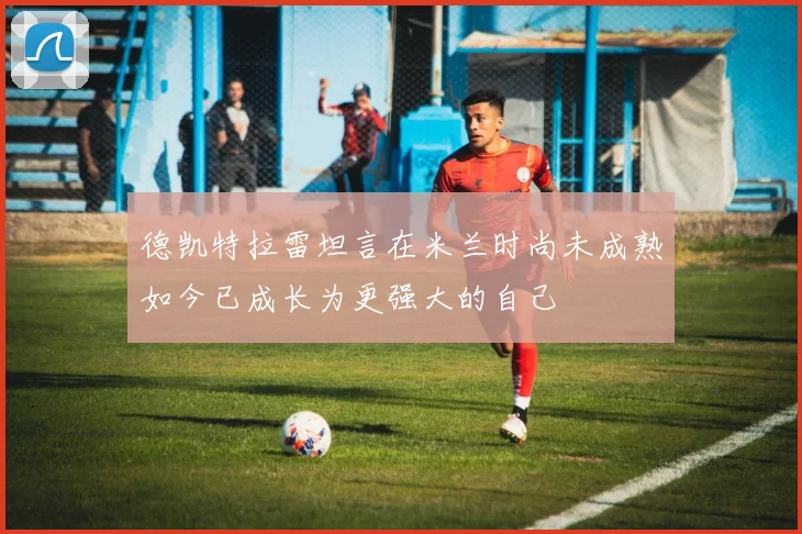德凯特拉雷坦言在米兰时尚未成熟如今已成长为更强大的自己
