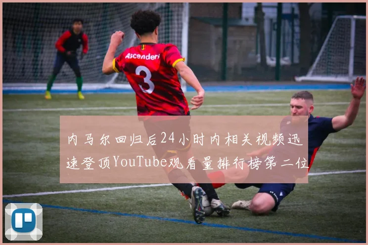 内马尔回归后24小时内相关视频迅速登顶YouTube观看量排行榜第二位