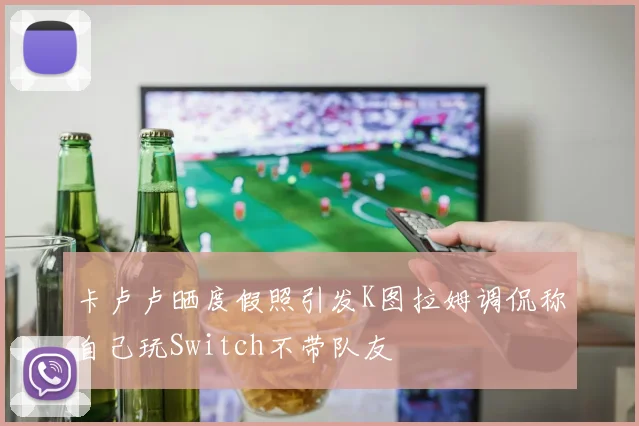 卡卢卢晒度假照引发K图拉姆调侃称自己玩Switch不带队友