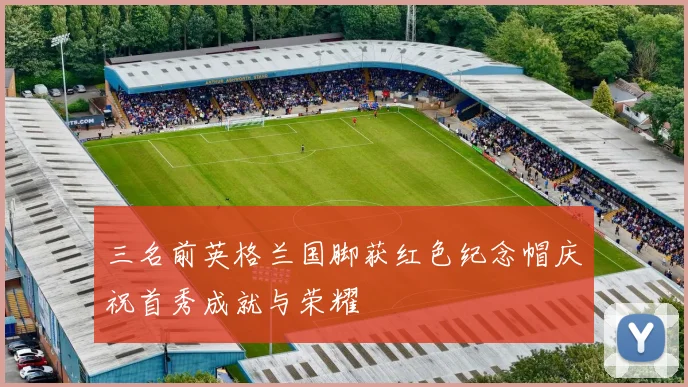三名前英格兰国脚获红色纪念帽庆祝首秀成就与荣耀