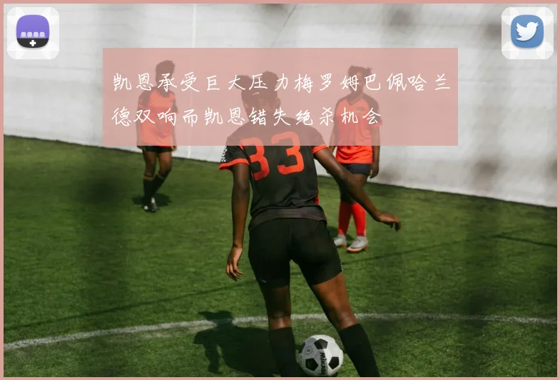 凯恩承受巨大压力梅罗姆巴佩哈兰德双响而凯恩错失绝杀机会