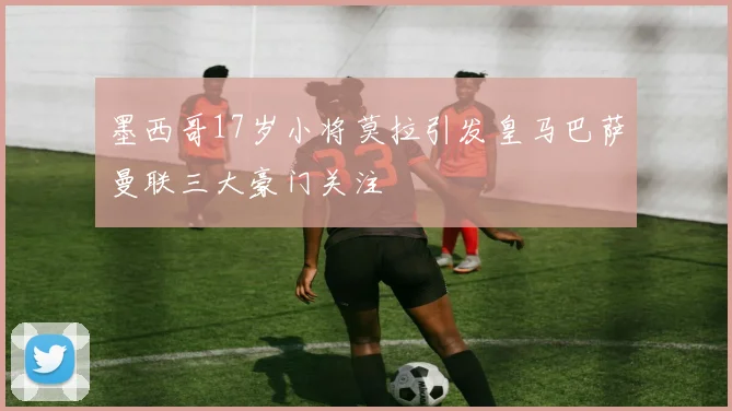 墨西哥17岁小将莫拉引发皇马巴萨曼联三大豪门关注
