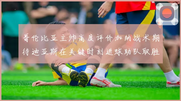 哥伦比亚主帅高度评价加纳战术期待迪亚斯在关键时刻进球助队取胜