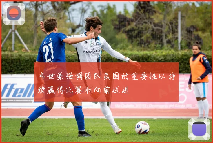 韦世豪强调团队氛围的重要性以持续赢得比赛和向前迈进