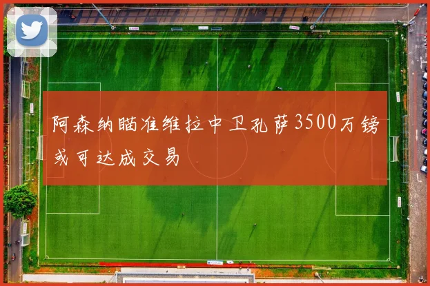 阿森纳瞄准维拉中卫孔萨3500万镑或可达成交易