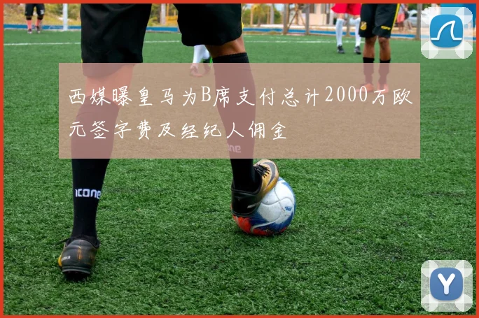 西媒曝皇马为B席支付总计2000万欧元签字费及经纪人佣金