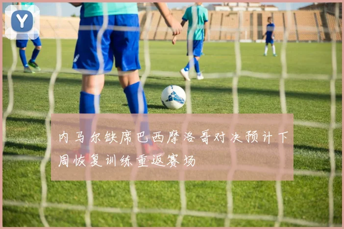 内马尔缺席巴西摩洛哥对决预计下周恢复训练重返赛场