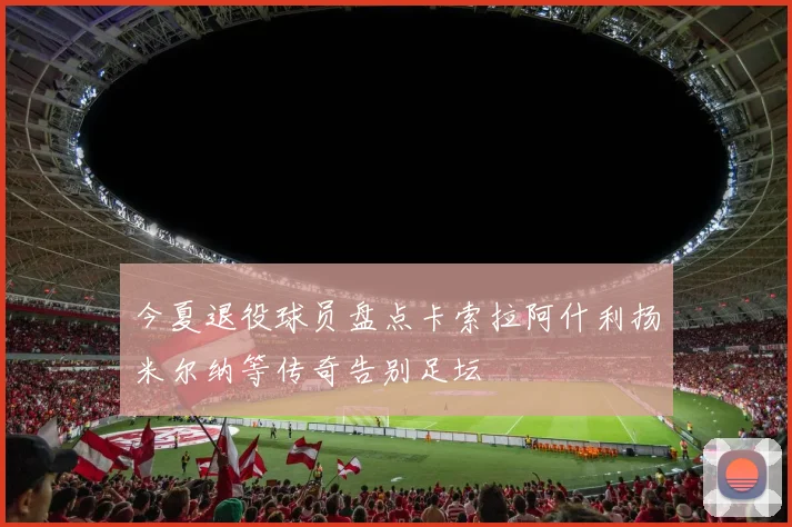今夏退役球员盘点卡索拉阿什利扬米尔纳等传奇告别足坛