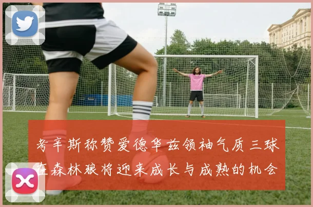考辛斯称赞爱德华兹领袖气质三球在森林狼将迎来成长与成熟的机会